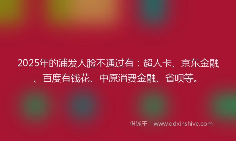 2025年的浦发人脸不通过有：超人卡、京东金融、百度有钱花、中原消费金融、省呗等。