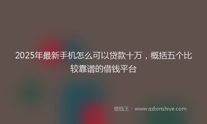 2025年最新手机怎么可以贷款十万，概括五个比较靠谱的借钱平台