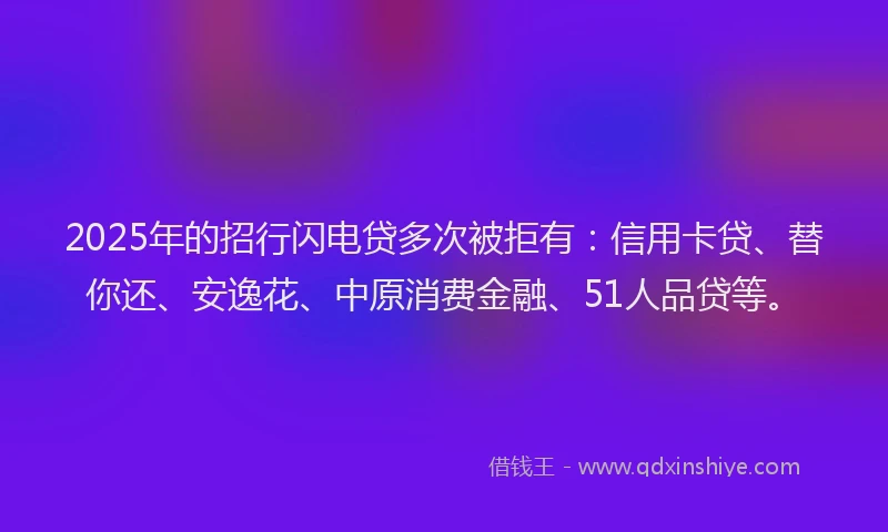 2025年的招行闪电贷多次被拒有：信用卡贷、替你还、安逸花、中原消费金融、51人品贷等。