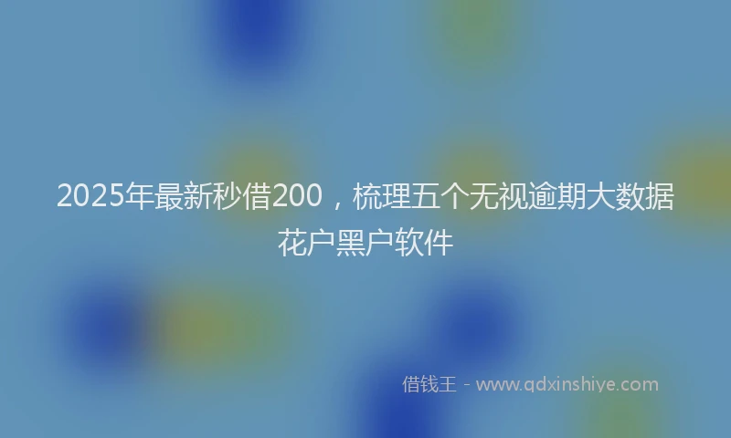2025年最新秒借200，梳理五个无视逾期大数据花户黑户软件