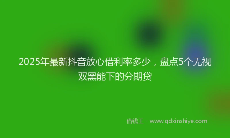 2025年最新抖音放心借利率多少，盘点5个无视双黑能下的分期贷