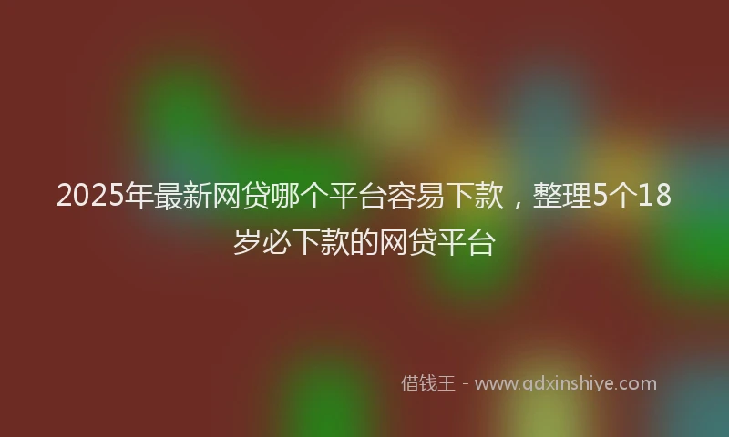 2025年最新网贷哪个平台容易下款，整理5个18岁必下款的网贷平台