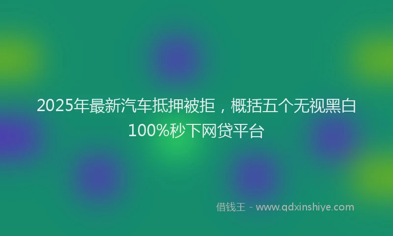 2025年最新汽车抵押被拒，概括五个无视黑白100%秒下网贷平台