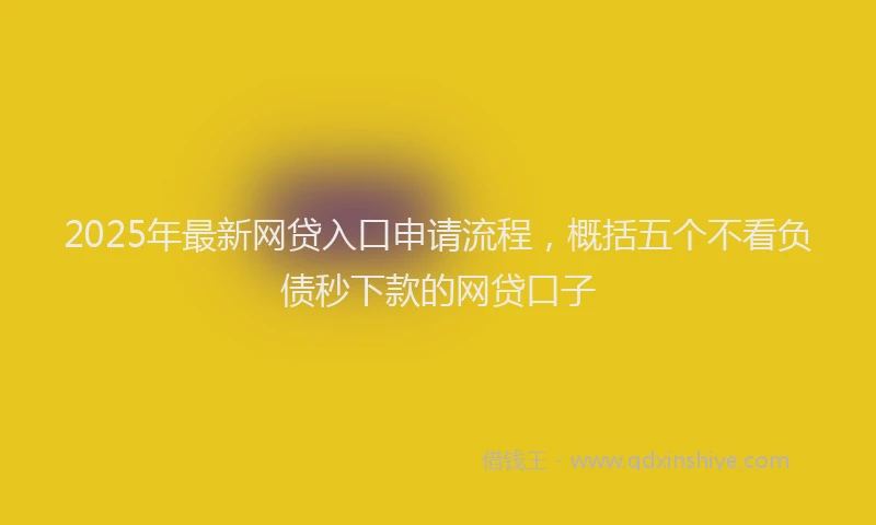 2025年最新网贷入口申请流程，概括五个不看负债秒下款的网贷口子