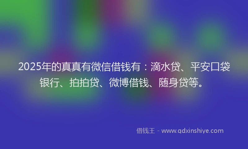 2025年的真真有微信借钱有：滴水贷、平安口袋银行、拍拍贷、微博借钱、随身贷等。