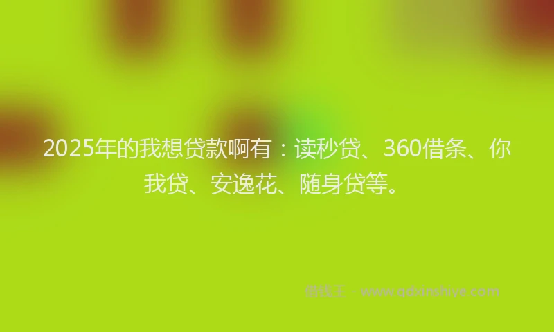 2025年的我想贷款啊有：读秒贷、360借条、你我贷、安逸花、随身贷等。