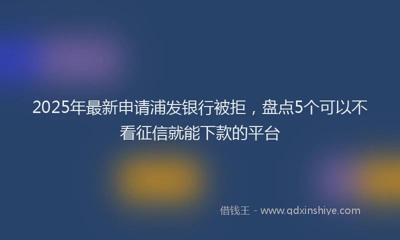 2025年最新申请浦发银行被拒，盘点5个可以不看征信就能下款的平台