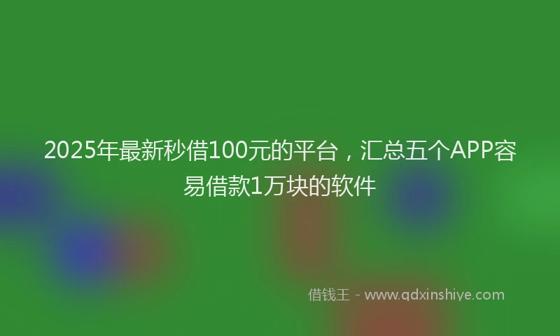 2025年最新秒借100元的平台，汇总五个APP容易借款1万块的软件