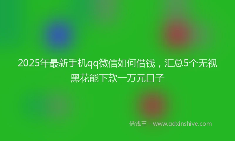 2025年最新手机qq微信如何借钱，汇总5个无视黑花能下款一万元口子