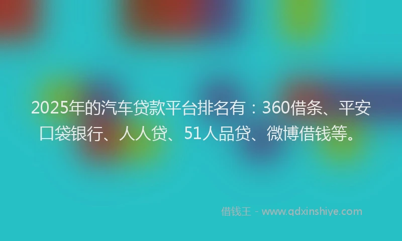 2025年的汽车贷款平台排名有：360借条、平安口袋银行、人人贷、51人品贷、微博借钱等。