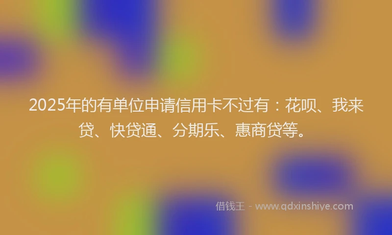 2025年的有单位申请信用卡不过有：花呗、我来贷、快贷通、分期乐、惠商贷等。