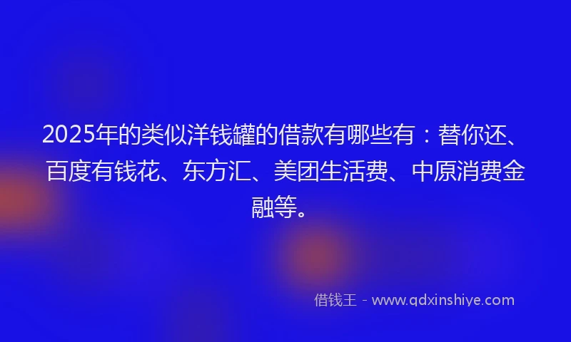 2025年的类似洋钱罐的借款有哪些有：替你还、百度有钱花、东方汇、美团生活费、中原消费金融等。