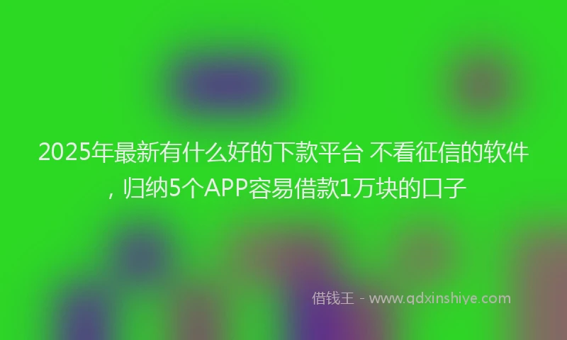 2025年最新有什么好的下款平台 不看征信的软件，归纳5个APP容易借款1万块的口子