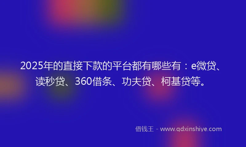 2025年的直接下款的平台都有哪些有：e微贷、读秒贷、360借条、功夫贷、柯基贷等。