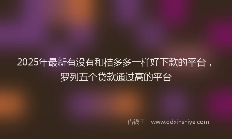 2025年最新有没有和桔多多一样好下款的平台，罗列五个贷款通过高的平台