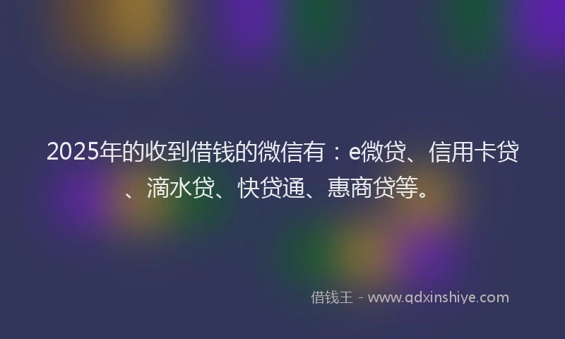 2025年的收到借钱的微信有：e微贷、信用卡贷、滴水贷、快贷通、惠商贷等。