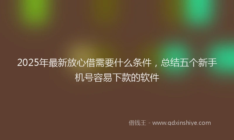 2025年最新放心借需要什么条件，总结五个新手机号容易下款的软件