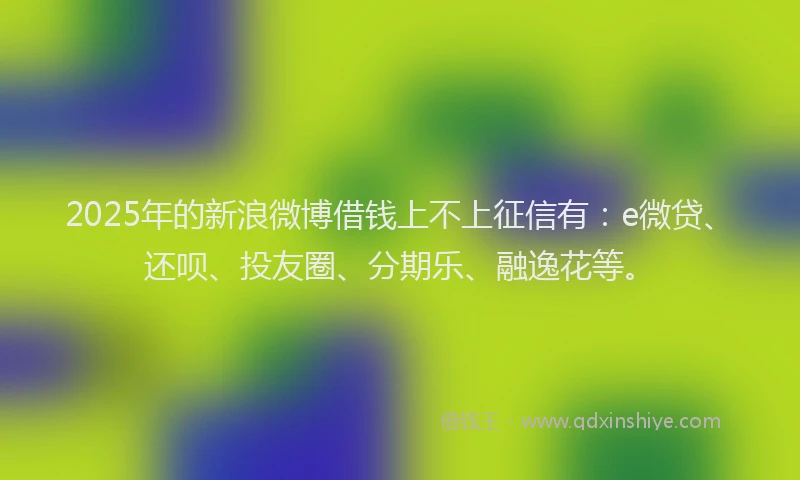 2025年的新浪微博借钱上不上征信有：e微贷、还呗、投友圈、分期乐、融逸花等。