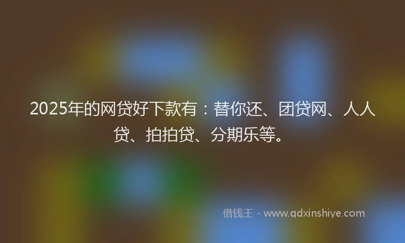 2025年的网贷好下款有：替你还、团贷网、人人贷、拍拍贷、分期乐等。