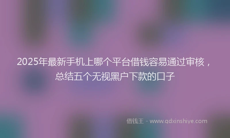 2025年最新手机上哪个平台借钱容易通过审核，总结五个无视黑户下款的口子
