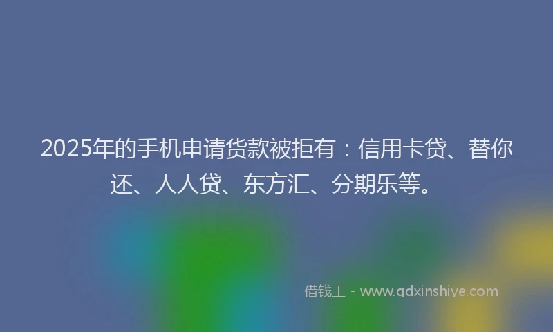 2025年的手机申请货款被拒有：信用卡贷、替你还、人人贷、东方汇、分期乐等。