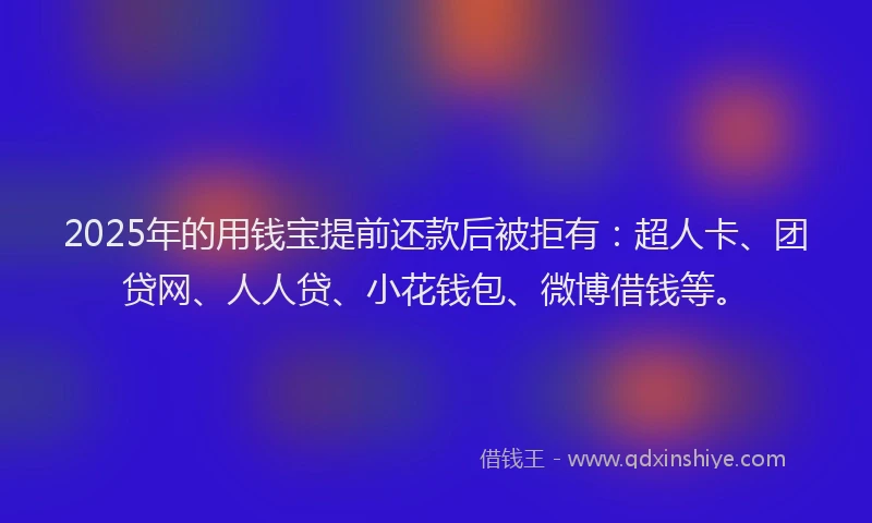 2025年的用钱宝提前还款后被拒有：超人卡、团贷网、人人贷、小花钱包、微博借钱等。