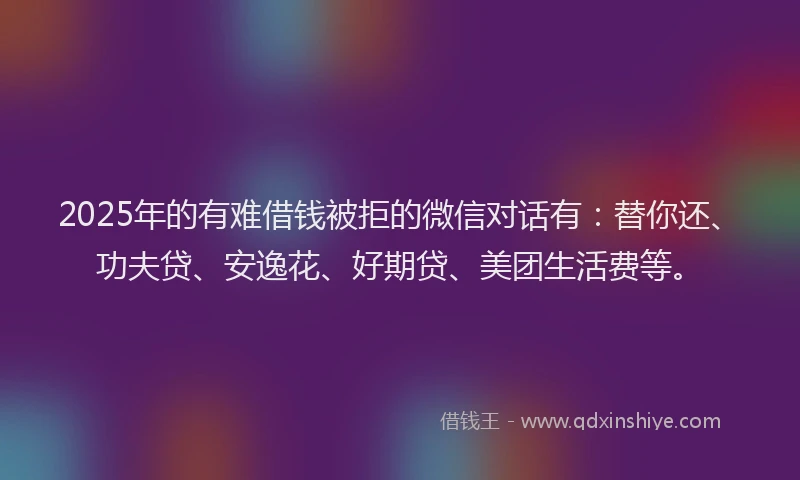 2025年的有难借钱被拒的微信对话有：替你还、功夫贷、安逸花、好期贷、美团生活费等。