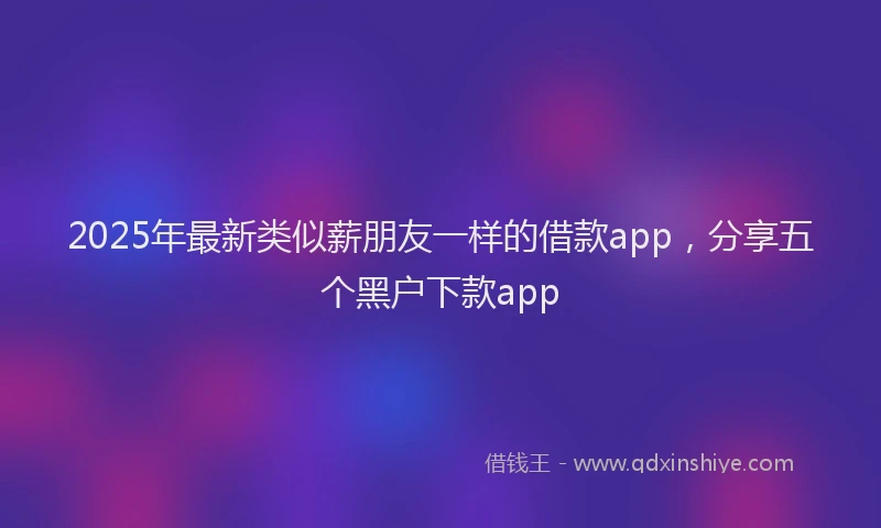 2025年最新类似薪朋友一样的借款app，分享五个黑户下款app