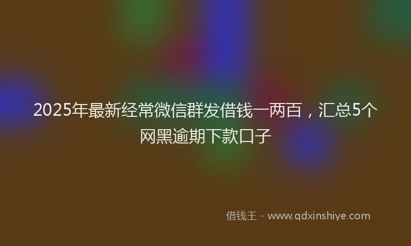 2025年最新经常微信群发借钱一两百，汇总5个网黑逾期下款口子