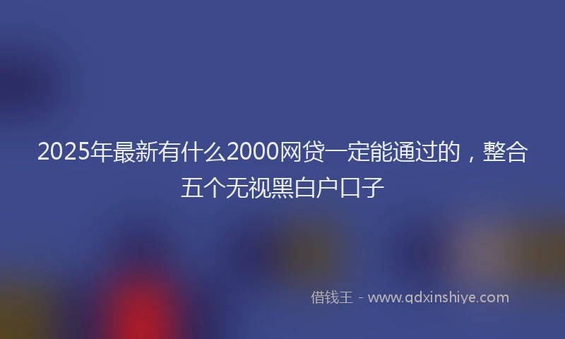 2025年最新有什么2000网贷一定能通过的，整合五个无视黑白户口子