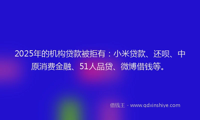2025年的机构贷款被拒有：小米贷款、还呗、中原消费金融、51人品贷、微博借钱等。