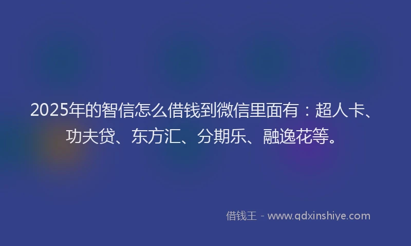 2025年的智信怎么借钱到微信里面有：超人卡、功夫贷、东方汇、分期乐、融逸花等。