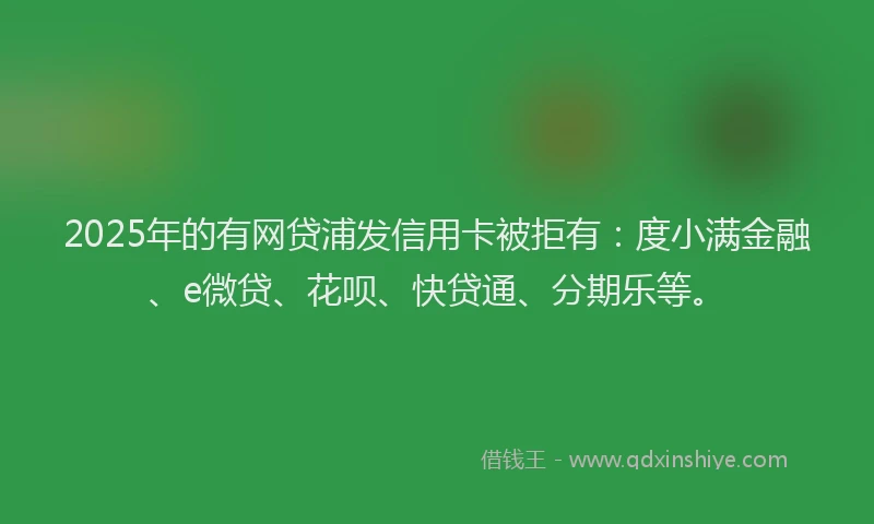 2025年的有网贷浦发信用卡被拒有：度小满金融、e微贷、花呗、快贷通、分期乐等。
