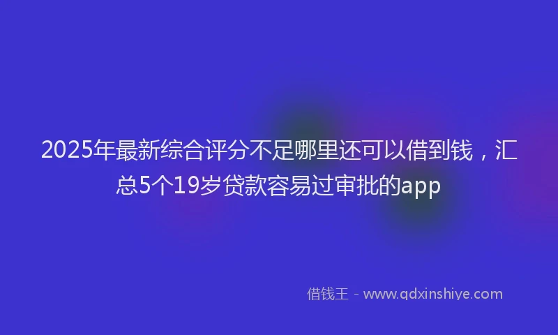 2025年最新综合评分不足哪里还可以借到钱，汇总5个19岁贷款容易过审批的app