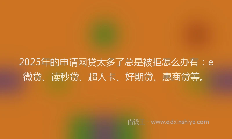2025年的申请网贷太多了总是被拒怎么办有：e微贷、读秒贷、超人卡、好期贷、惠商贷等。