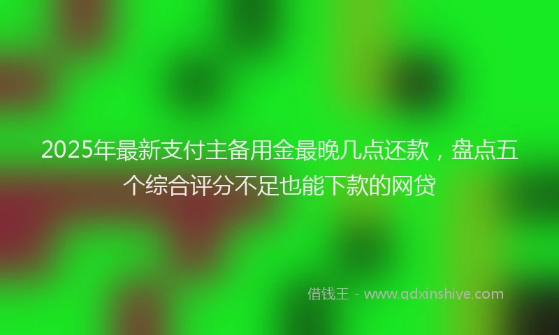 2025年最新支付主备用金最晚几点还款，盘点五个综合评分不足也能下款的网贷