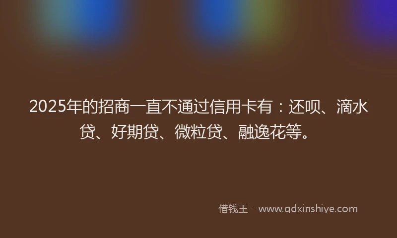 2025年的招商一直不通过信用卡有:还呗、滴水贷、好期贷、微粒贷、融逸花等。