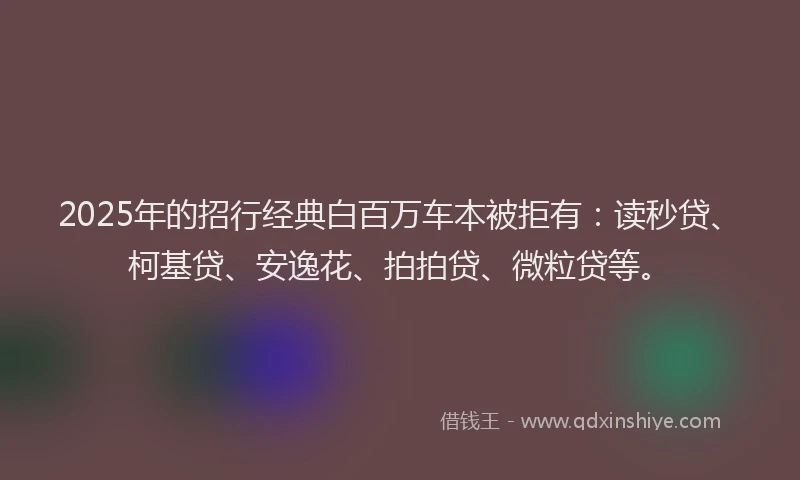 2025年的招行经典白百万车本被拒有：读秒贷、柯基贷、安逸花、拍拍贷、微粒贷等。