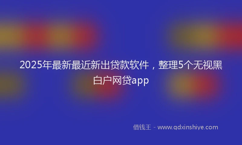 2025年最新最近新出贷款软件，整理5个无视黑白户网贷app