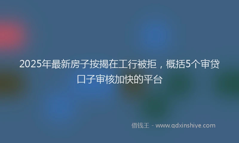 2025年最新房子按揭在工行被拒，概括5个审贷口子审核加快的平台