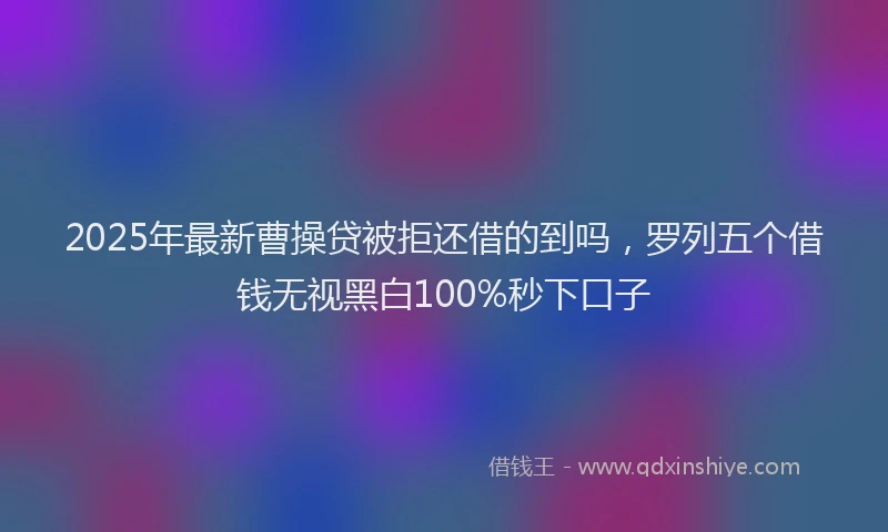 2025年最新曹操贷被拒还借的到吗，罗列五个借钱无视黑白100%秒下口子