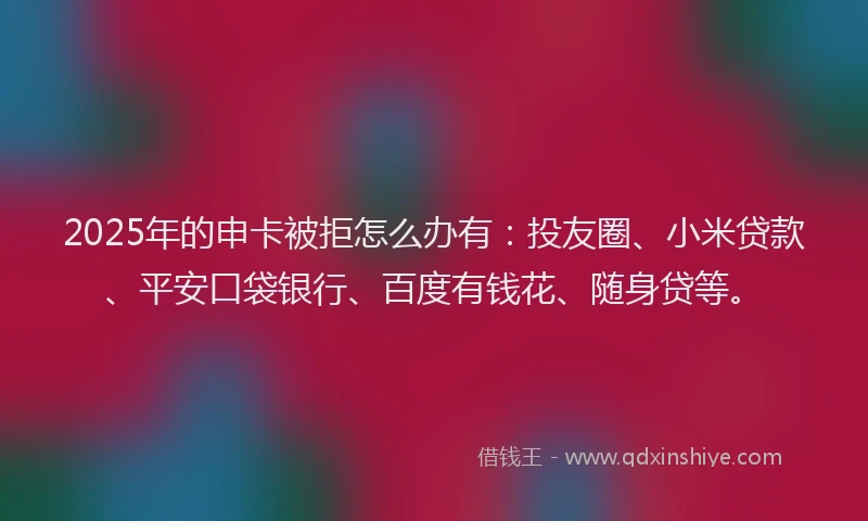 2025年的申卡被拒怎么办有：投友圈、小米贷款、平安口袋银行、百度有钱花、随身贷等。