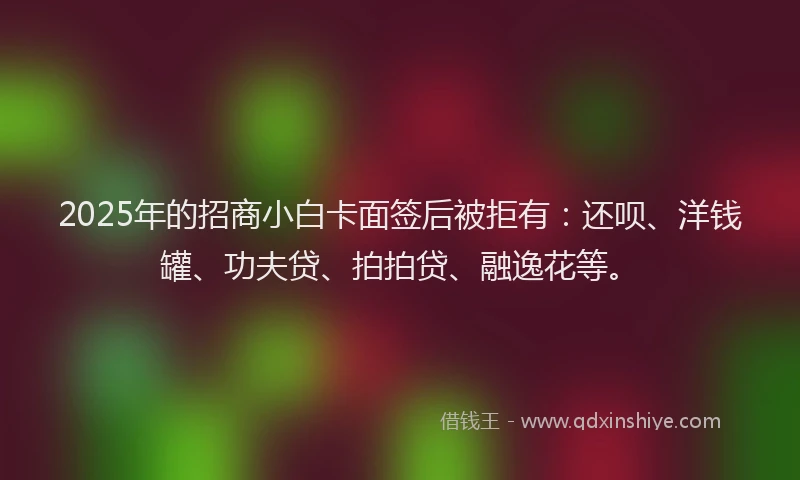 2025年的招商小白卡面签后被拒有：还呗、洋钱罐、功夫贷、拍拍贷、融逸花等。