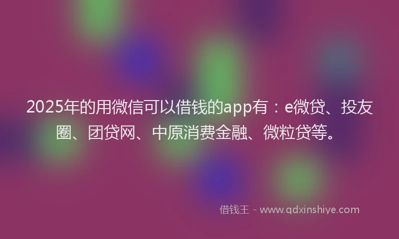 2025年的用微信可以借钱的app有：e微贷、投友圈、团贷网、中原消费金融、微粒贷等。