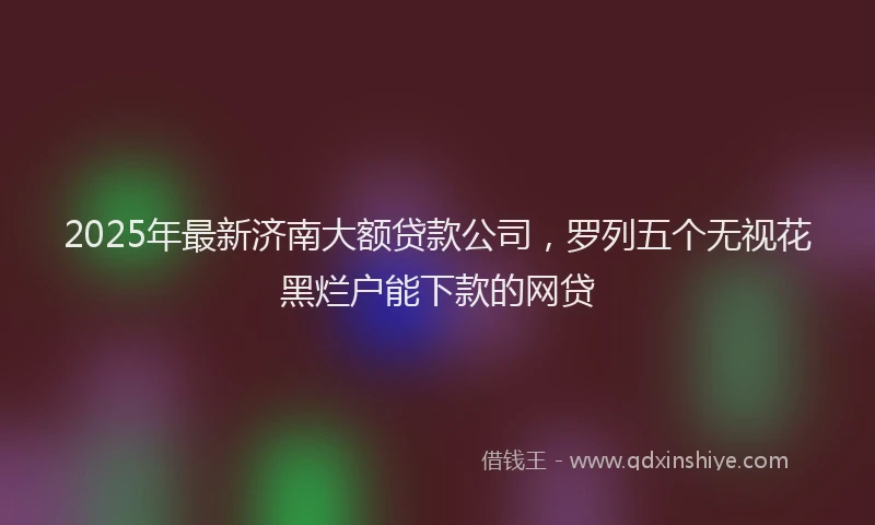 2025年最新济南大额贷款公司，罗列五个无视花黑烂户能下款的网贷