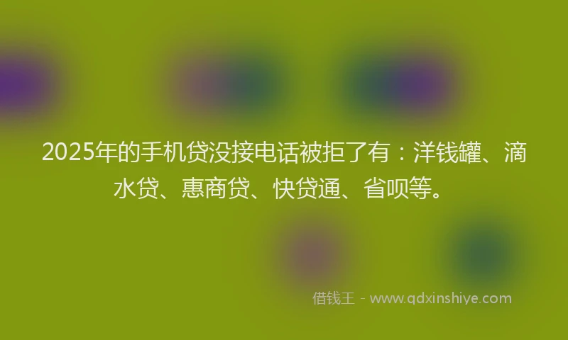 2025年的手机贷没接电话被拒了有：洋钱罐、滴水贷、惠商贷、快贷通、省呗等。