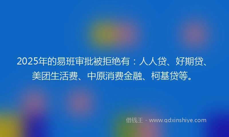 2025年的易班审批被拒绝有：人人贷、好期贷、美团生活费、中原消费金融、柯基贷等。