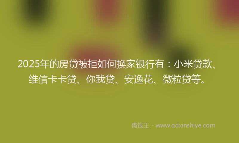 2025年的房贷被拒如何换家银行有：小米贷款、维信卡卡贷、你我贷、安逸花、微粒贷等。