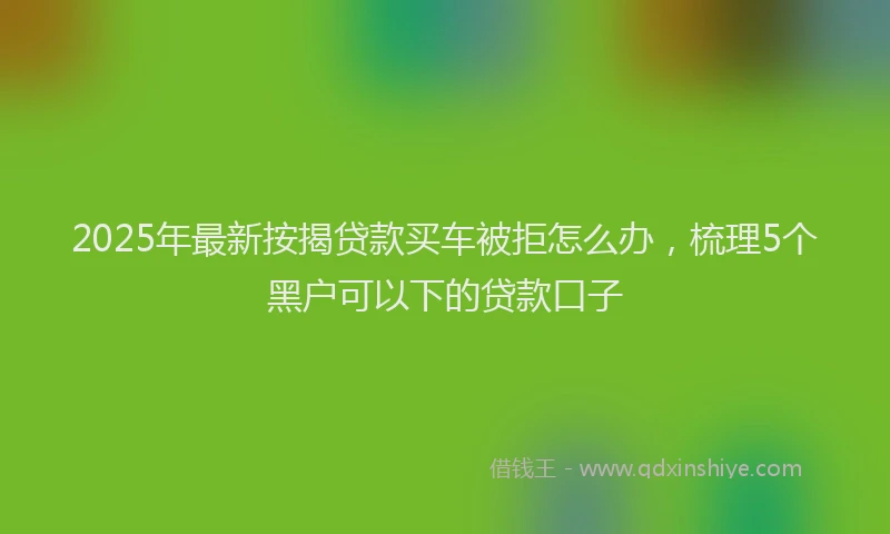 2025年最新按揭贷款买车被拒怎么办，梳理5个黑户可以下的贷款口子