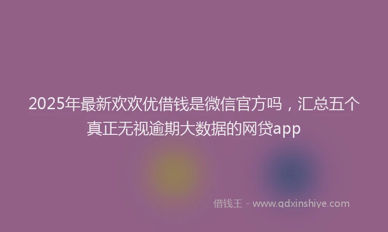 2025年最新欢欢优借钱是微信官方吗，汇总五个真正无视逾期大数据的网贷app
